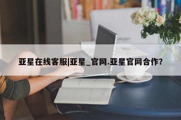 亚星代理合作-会员开户 亚星网页亚星在线客服|亚星_官网.亚星官网合作？