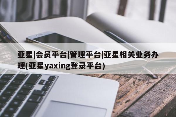 亚星代理合作-会员开户 亚星网页亚星|会员平台|管理平台|亚星相关业务办理(亚星yaxing登录平台)
