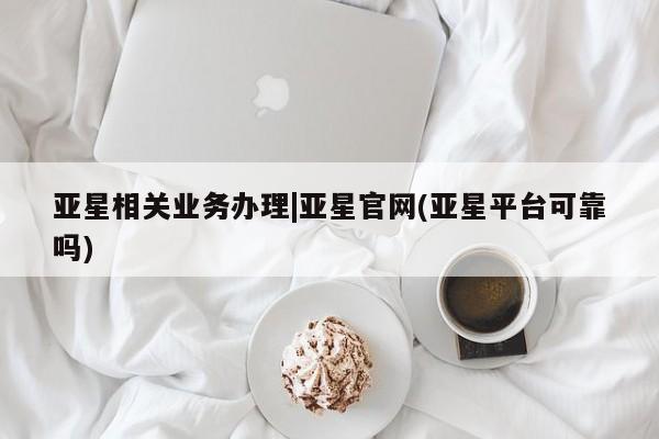 亚星代理合作-会员开户 亚星网页亚星相关业务办理|亚星官网(亚星平台可靠吗)