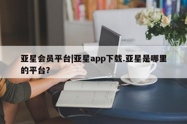 亚星代理合作-会员开户 亚星网页亚星会员平台|亚星app下载.亚星是哪里的平台？