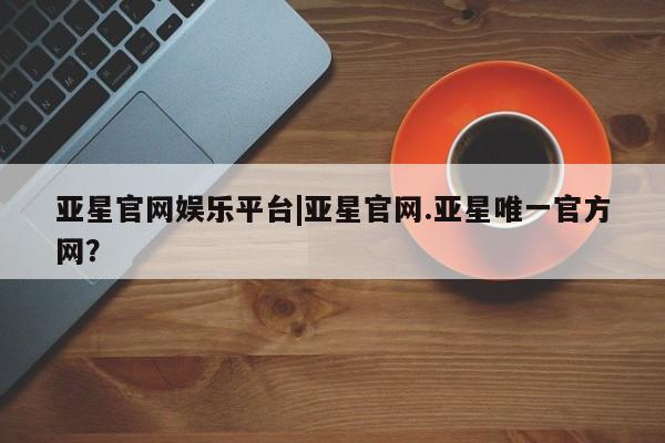 亚星代理合作-会员开户 亚星网页亚星官网娱乐平台|亚星官网.亚星唯一官方网？