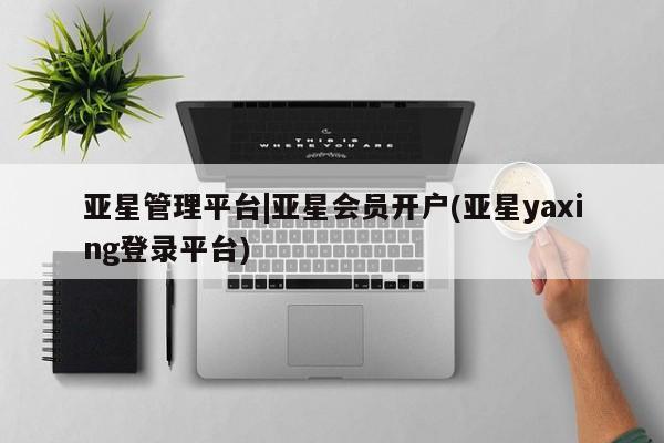 亚星代理合作-会员开户 亚星网页亚星管理平台|亚星会员开户(亚星yaxing登录平台)