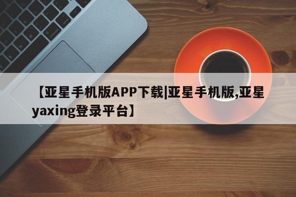 亚星代理合作-会员开户 亚星网页【亚星手机版APP下载|亚星手机版,亚星yaxing登录平台】