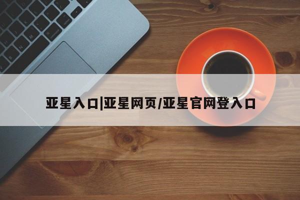 亚星代理合作-会员开户 亚星网页亚星入口|亚星网页/亚星官网登入口