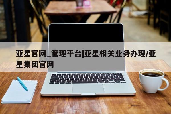 亚星代理合作-会员开户 亚星网页亚星官网_管理平台|亚星相关业务办理/亚星集团官网