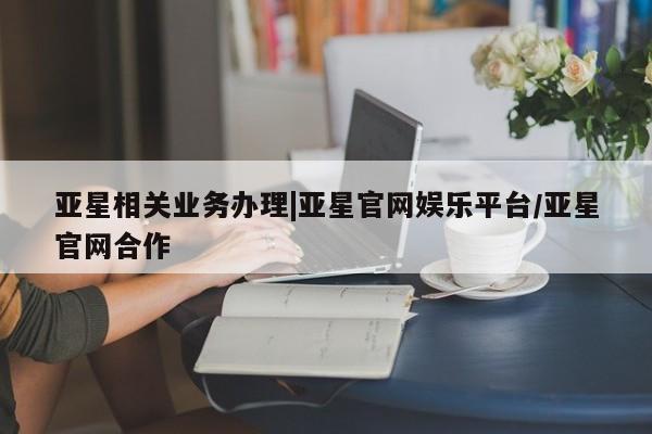亚星代理合作-会员开户 亚星网页亚星相关业务办理|亚星官网娱乐平台/亚星官网合作