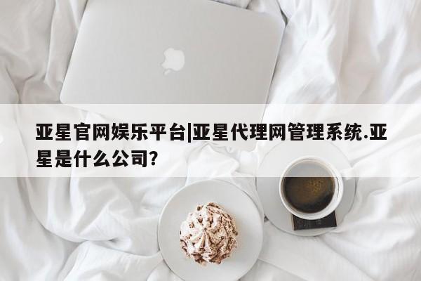 亚星代理合作-会员开户 亚星网页亚星官网娱乐平台|亚星代理网管理系统.亚星是什么公司？