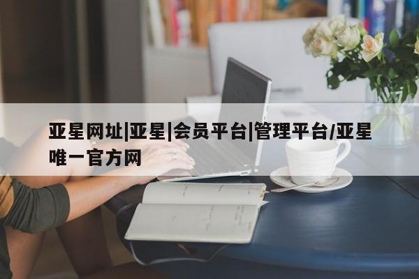 亚星代理合作-会员开户 亚星网页亚星网址|亚星|会员平台|管理平台/亚星唯一官方网