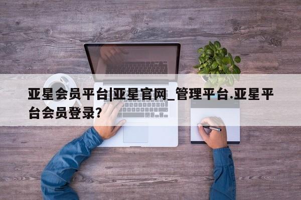 亚星代理合作-会员开户 亚星网页亚星会员平台|亚星官网_管理平台.亚星平台会员登录？