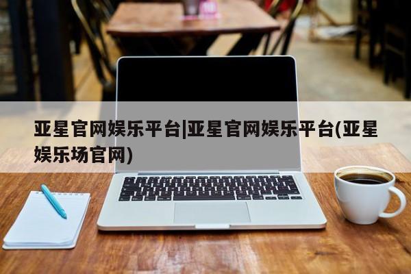 亚星代理合作-会员开户 亚星网页亚星官网娱乐平台|亚星官网娱乐平台(亚星娱乐场官网)