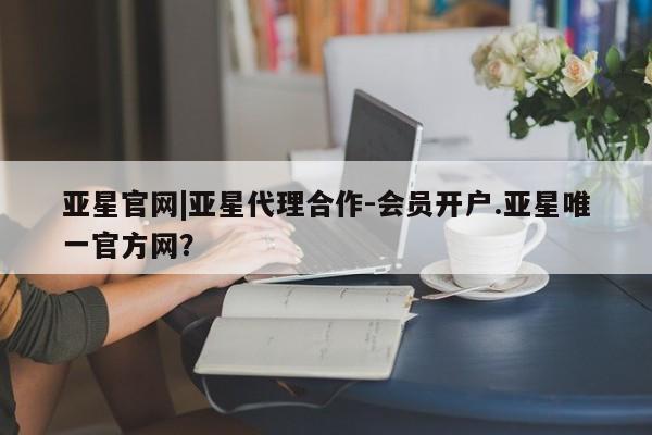亚星代理合作-会员开户 亚星网页亚星官网|亚星代理合作-会员开户.亚星唯一官方网？