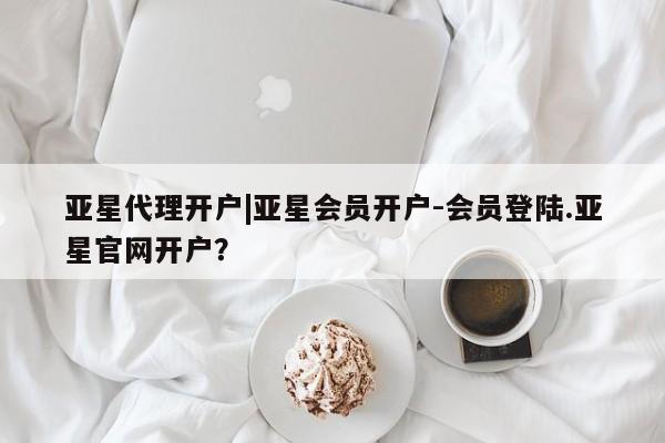 亚星代理合作-会员开户 亚星网页亚星代理开户|亚星会员开户-会员登陆.亚星官网开户？