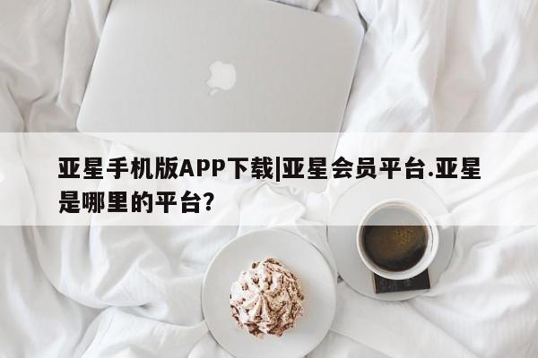 亚星代理合作-会员开户 亚星网页亚星手机版APP下载|亚星会员平台.亚星是哪里的平台？