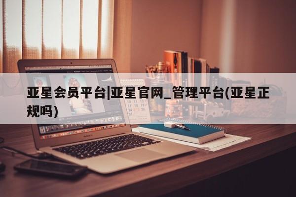 亚星代理合作-会员开户 亚星网页亚星会员平台|亚星官网_管理平台(亚星正规吗)