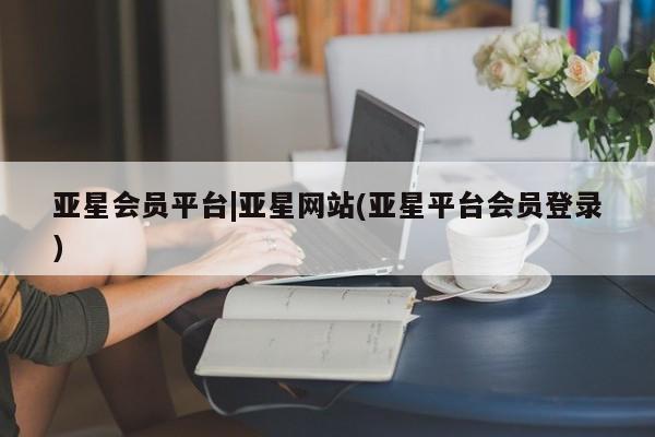 亚星代理合作-会员开户 亚星网页亚星会员平台|亚星网站(亚星平台会员登录)