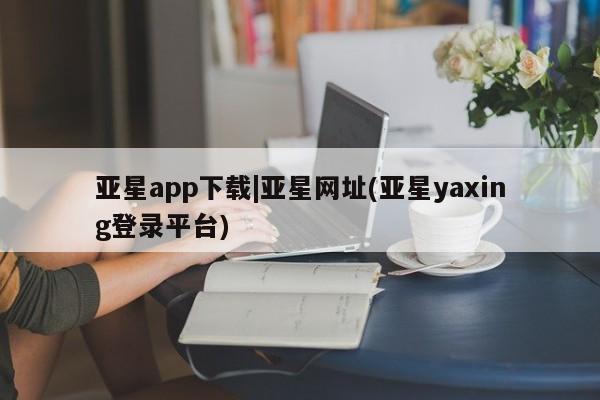 亚星代理合作-会员开户 亚星网页亚星app下载|亚星网址(亚星yaxing登录平台)