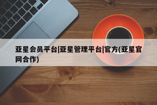 亚星代理合作-会员开户 亚星网页亚星会员平台|亚星管理平台|官方(亚星官网合作)