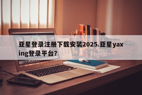 亚星代理合作-会员开户 亚星网页亚星登录注册下载安装2025.亚星yaxing登录平台？