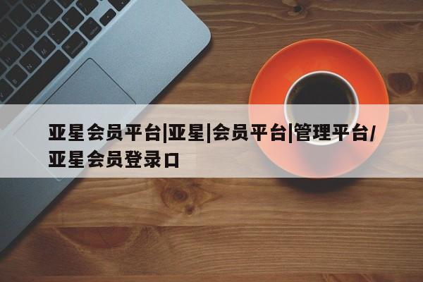 亚星代理合作-会员开户 亚星网页亚星会员平台|亚星|会员平台|管理平台/亚星会员登录口
