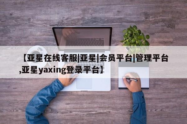 亚星代理合作-会员开户 亚星网页【亚星在线客服|亚星|会员平台|管理平台,亚星yaxing登录平台】