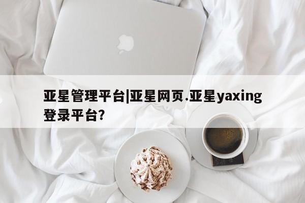 亚星代理合作-会员开户 亚星网页亚星管理平台|亚星网页.亚星yaxing登录平台？