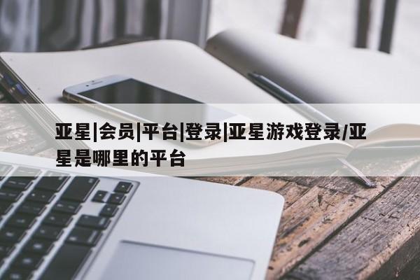 亚星代理合作-会员开户 亚星网页亚星|会员|平台|登录|亚星游戏登录/亚星是哪里的平台