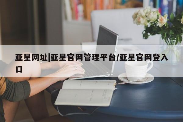 亚星代理合作-会员开户 亚星网页亚星网址|亚星官网管理平台/亚星官网登入口