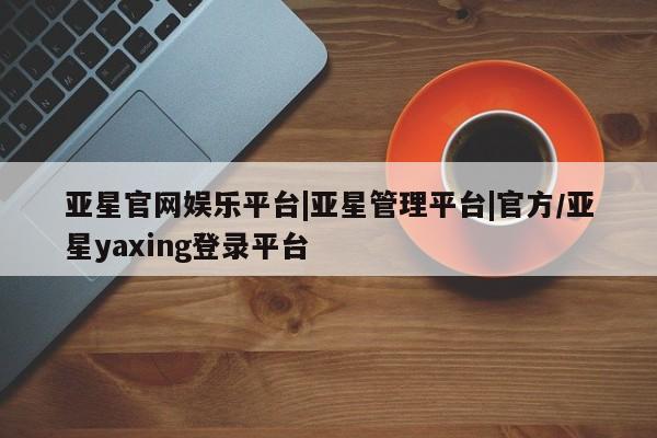 亚星代理合作-会员开户 亚星网页亚星官网娱乐平台|亚星管理平台|官方/亚星yaxing登录平台