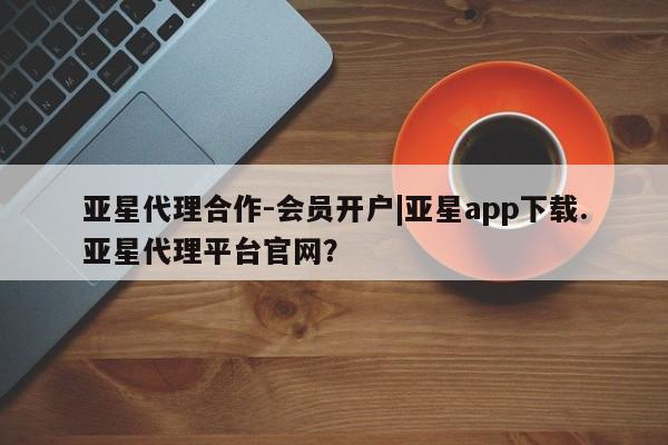 亚星代理合作-会员开户 亚星网页亚星代理合作-会员开户|亚星app下载.亚星代理平台官网？