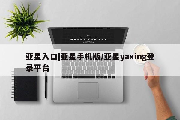 亚星代理合作-会员开户 亚星网页亚星入口|亚星手机版/亚星yaxing登录平台